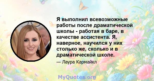 Я выполнил всевозможные работы после драматической школы - работая в баре, в качестве ассистента. Я, наверное, научился у них столько же, сколько и в драматической школе.