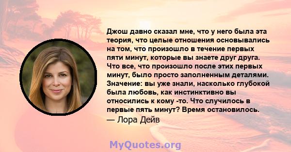 Джош давно сказал мне, что у него была эта теория, что целые отношения основывались на том, что произошло в течение первых пяти минут, которые вы знаете друг друга. Что все, что произошло после этих первых минут, было