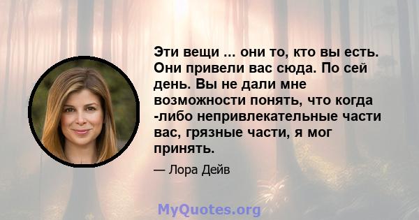 Эти вещи ... они то, кто вы есть. Они привели вас сюда. По сей день. Вы не дали мне возможности понять, что когда -либо непривлекательные части вас, грязные части, я мог принять.