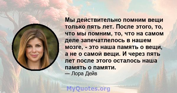 Мы действительно помним вещи только пять лет. После этого, то, что мы помним, то, что на самом деле запечатлелось в нашем мозге, - это наша память о вещи, а не о самой вещи. И через пять лет после этого осталось наша