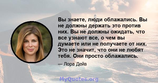 Вы знаете, люди облажались. Вы не должны держать это против них. Вы не должны ожидать, что все узнают все, о чем вы думаете или не получаете от них. Это не значит, что они не любят тебя. Они просто облажались.