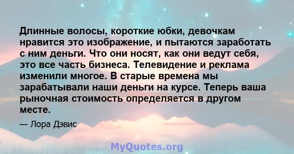 Длинные волосы, короткие юбки, девочкам нравится это изображение, и пытаются заработать с ним деньги. Что они носят, как они ведут себя, это все часть бизнеса. Телевидение и реклама изменили многое. В старые времена мы