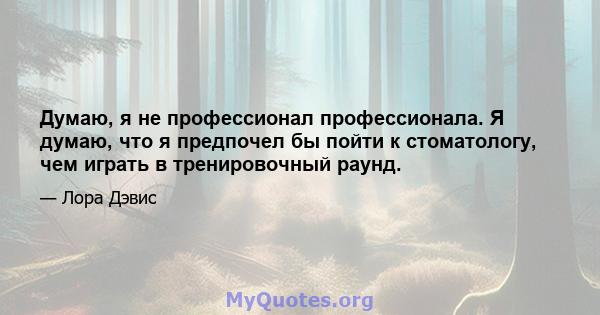 Думаю, я не профессионал профессионала. Я думаю, что я предпочел бы пойти к стоматологу, чем играть в тренировочный раунд.