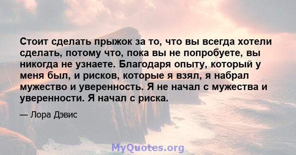 Стоит сделать прыжок за то, что вы всегда хотели сделать, потому что, пока вы не попробуете, вы никогда не узнаете. Благодаря опыту, который у меня был, и рисков, которые я взял, я набрал мужество и уверенность. Я не