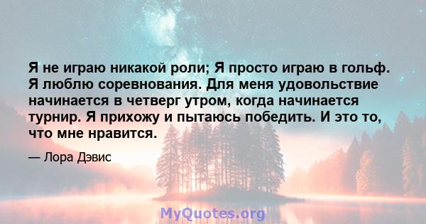 Я не играю никакой роли; Я просто играю в гольф. Я люблю соревнования. Для меня удовольствие начинается в четверг утром, когда начинается турнир. Я прихожу и пытаюсь победить. И это то, что мне нравится.