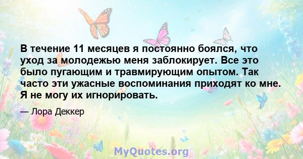 В течение 11 месяцев я постоянно боялся, что уход за молодежью меня заблокирует. Все это было пугающим и травмирующим опытом. Так часто эти ужасные воспоминания приходят ко мне. Я не могу их игнорировать.