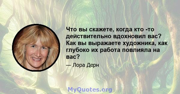 Что вы скажете, когда кто -то действительно вдохновил вас? Как вы выражаете художника, как глубоко их работа повлияла на вас?