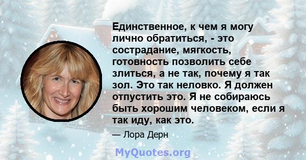 Единственное, к чем я могу лично обратиться, - это сострадание, мягкость, готовность позволить себе злиться, а не так, почему я так зол. Это так неловко. Я должен отпустить это. Я не собираюсь быть хорошим человеком,