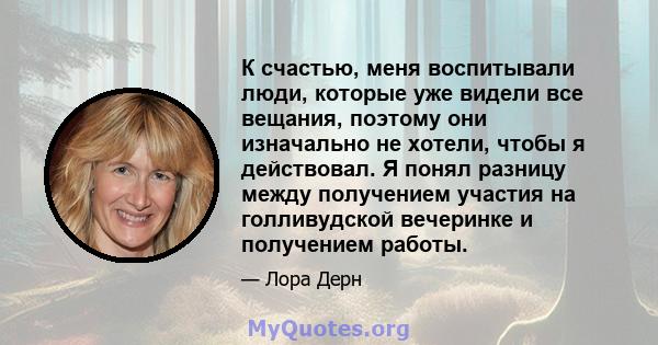 К счастью, меня воспитывали люди, которые уже видели все вещания, поэтому они изначально не хотели, чтобы я действовал. Я понял разницу между получением участия на голливудской вечеринке и получением работы.