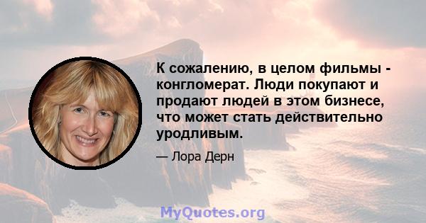 К сожалению, в целом фильмы - конгломерат. Люди покупают и продают людей в этом бизнесе, что может стать действительно уродливым.