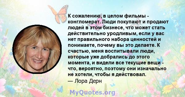 К сожалению, в целом фильмы - конгломерат. Люди покупают и продают людей в этом бизнесе, что может стать действительно уродливым, если у вас нет правильного набора ценностей и понимаете, почему вы это делаете. К