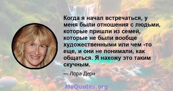 Когда я начал встречаться, у меня были отношения с людьми, которые пришли из семей, которые не были вообще художественными или чем -то еще, и они не понимали, как общаться. Я нахожу это таким скучным.