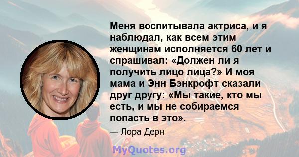 Меня воспитывала актриса, и я наблюдал, как всем этим женщинам исполняется 60 лет и спрашивал: «Должен ли я получить лицо лица?» И моя мама и Энн Бэнкрофт сказали друг другу: «Мы такие, кто мы есть, и мы не собираемся