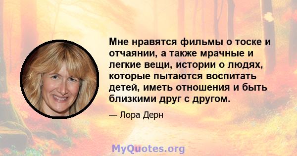 Мне нравятся фильмы о тоске и отчаянии, а также мрачные и легкие вещи, истории о людях, которые пытаются воспитать детей, иметь отношения и быть близкими друг с другом.