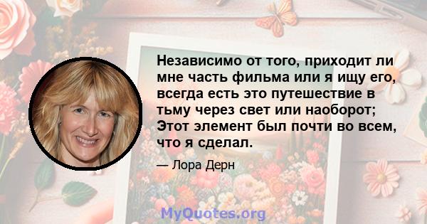 Независимо от того, приходит ли мне часть фильма или я ищу его, всегда есть это путешествие в тьму через свет или наоборот; Этот элемент был почти во всем, что я сделал.