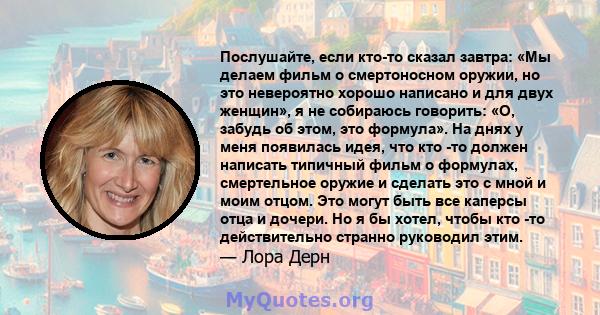 Послушайте, если кто-то сказал завтра: «Мы делаем фильм о смертоносном оружии, но это невероятно хорошо написано и для двух женщин», я не собираюсь говорить: «О, забудь об этом, это формула». На днях у меня появилась