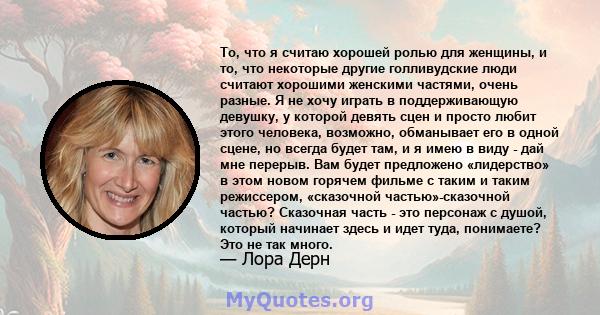 То, что я считаю хорошей ролью для женщины, и то, что некоторые другие голливудские люди считают хорошими женскими частями, очень разные. Я не хочу играть в поддерживающую девушку, у которой девять сцен и просто любит