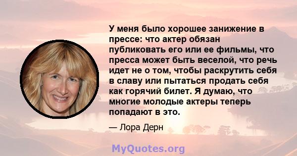 У меня было хорошее занижение в прессе: что актер обязан публиковать его или ее фильмы, что пресса может быть веселой, что речь идет не о том, чтобы раскрутить себя в славу или пытаться продать себя как горячий билет. Я 