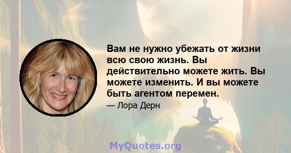 Вам не нужно убежать от жизни всю свою жизнь. Вы действительно можете жить. Вы можете изменить. И вы можете быть агентом перемен.