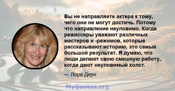 Вы не направляете актера к тому, чего они не могут достичь. Потому что направление неуловимо. Когда режиссеры уважают различных мастеров и -режимов, которые рассказывают историю, это самый большой результат. Я думаю,