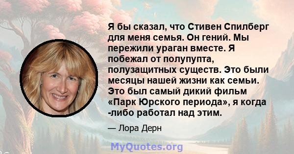 Я бы сказал, что Стивен Спилберг для меня семья. Он гений. Мы пережили ураган вместе. Я побежал от полупупта, полузащитных существ. Это были месяцы нашей жизни как семьи. Это был самый дикий фильм «Парк Юрского