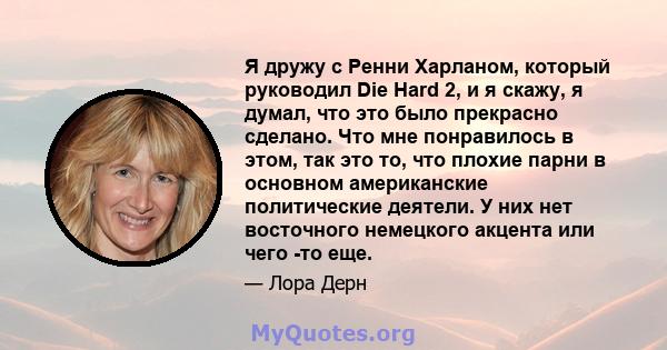 Я дружу с Ренни Харланом, который руководил Die Hard 2, и я скажу, я думал, что это было прекрасно сделано. Что мне понравилось в этом, так это то, что плохие парни в основном американские политические деятели. У них