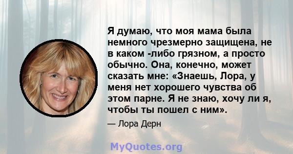 Я думаю, что моя мама была немного чрезмерно защищена, не в каком -либо грязном, а просто обычно. Она, конечно, может сказать мне: «Знаешь, Лора, у меня нет хорошего чувства об этом парне. Я не знаю, хочу ли я, чтобы ты 