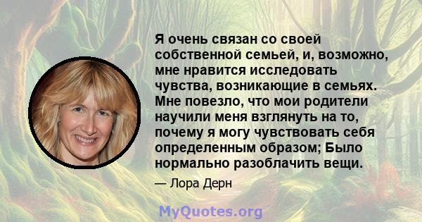 Я очень связан со своей собственной семьей, и, возможно, мне нравится исследовать чувства, возникающие в семьях. Мне повезло, что мои родители научили меня взглянуть на то, почему я могу чувствовать себя определенным