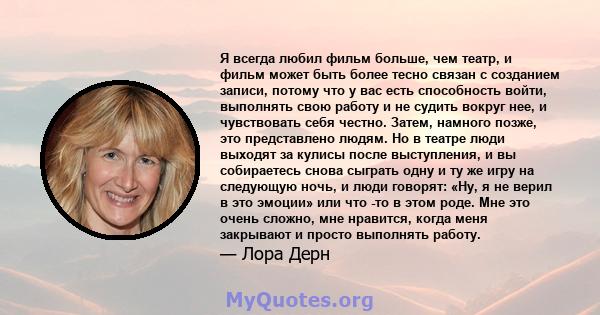 Я всегда любил фильм больше, чем театр, и фильм может быть более тесно связан с созданием записи, потому что у вас есть способность войти, выполнять свою работу и не судить вокруг нее, и чувствовать себя честно. Затем,