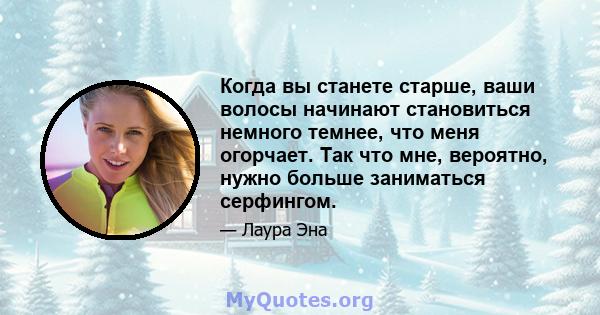 Когда вы станете старше, ваши волосы начинают становиться немного темнее, что меня огорчает. Так что мне, вероятно, нужно больше заниматься серфингом.