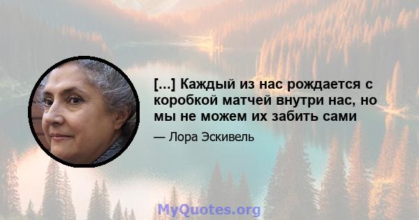 [...] Каждый из нас рождается с коробкой матчей внутри нас, но мы не можем их забить сами