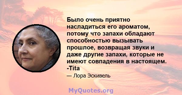 Было очень приятно насладиться его ароматом, потому что запахи обладают способностью вызывать прошлое, возвращая звуки и даже другие запахи, которые не имеют совпадения в настоящем. -Tita