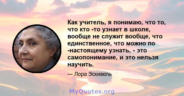 Как учитель, я понимаю, что то, что кто -то узнает в школе, вообще не служит вообще, что единственное, что можно по -настоящему узнать, - это самопонимание, и это нельзя научить.