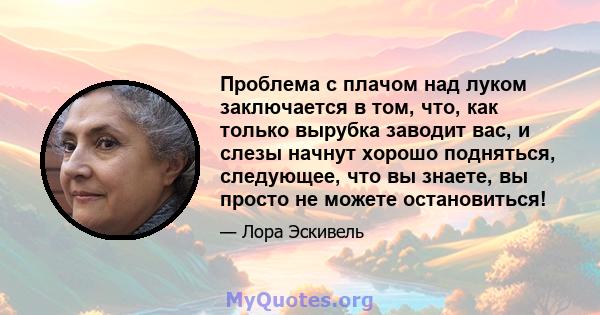 Проблема с плачом над луком заключается в том, что, как только вырубка заводит вас, и слезы начнут хорошо подняться, следующее, что вы знаете, вы просто не можете остановиться!