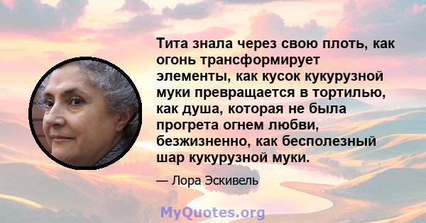 Тита знала через свою плоть, как огонь трансформирует элементы, как кусок кукурузной муки превращается в тортилью, как душа, которая не была прогрета огнем любви, безжизненно, как бесполезный шар кукурузной муки.