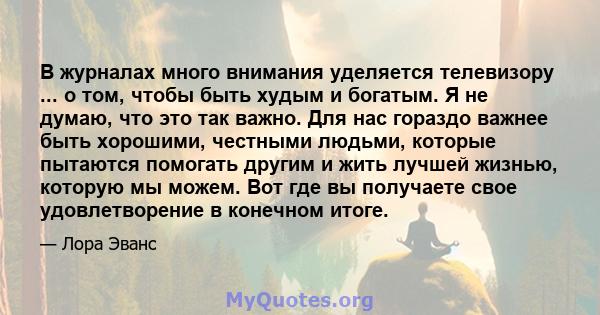 В журналах много внимания уделяется телевизору ... о том, чтобы быть худым и богатым. Я не думаю, что это так важно. Для нас гораздо важнее быть хорошими, честными людьми, которые пытаются помогать другим и жить лучшей