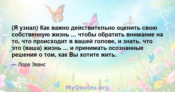 (Я узнал) Как важно действительно оценить свою собственную жизнь ... чтобы обратить внимание на то, что происходит в вашей голове, и знать, что это (ваша) жизнь ... и принимать осознанные решения о том, как Вы хотите