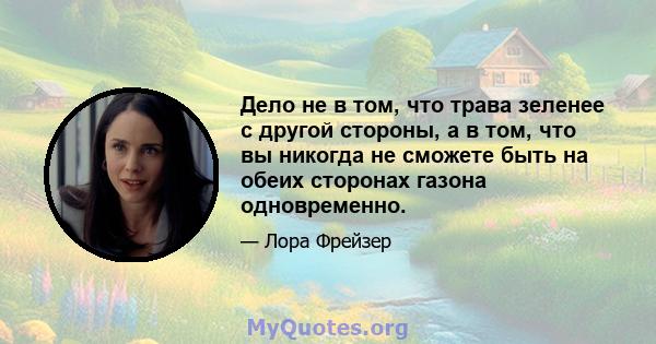 Дело не в том, что трава зеленее с другой стороны, а в том, что вы никогда не сможете быть на обеих сторонах газона одновременно.