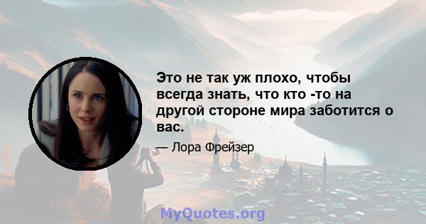 Это не так уж плохо, чтобы всегда знать, что кто -то на другой стороне мира заботится о вас.