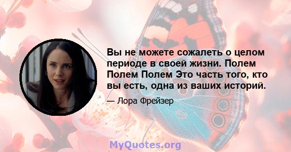 Вы не можете сожалеть о целом периоде в своей жизни. Полем Полем Полем Это часть того, кто вы есть, одна из ваших историй.