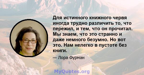 Для истинного книжного червя иногда трудно различить то, что пережил, и тем, что он прочитал. Мы знаем, что это странно и даже немного безумно. Но вот это. Нам нелегко в пустоте без книги.