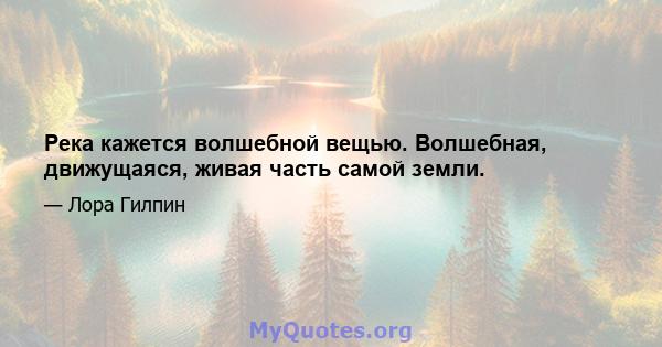 Река кажется волшебной вещью. Волшебная, движущаяся, живая часть самой земли.