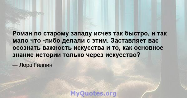 Роман по старому западу исчез так быстро, и так мало что -либо делали с этим. Заставляет вас осознать важность искусства и то, как основное знание истории только через искусство?