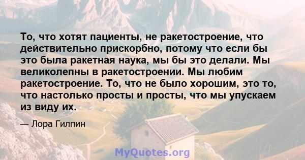 То, что хотят пациенты, не ракетостроение, что действительно прискорбно, потому что если бы это была ракетная наука, мы бы это делали. Мы великолепны в ракетостроении. Мы любим ракетостроение. То, что не было хорошим,