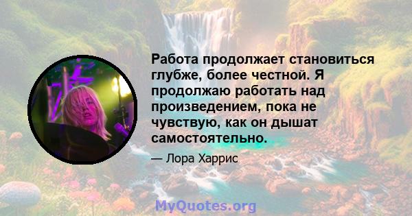 Работа продолжает становиться глубже, более честной. Я продолжаю работать над произведением, пока не чувствую, как он дышат самостоятельно.