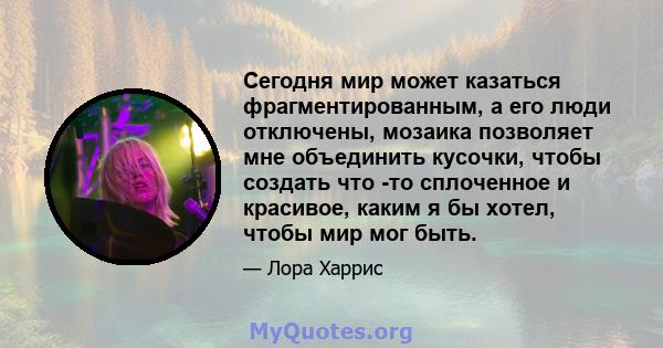 Сегодня мир может казаться фрагментированным, а его люди отключены, мозаика позволяет мне объединить кусочки, чтобы создать что -то сплоченное и красивое, каким я бы хотел, чтобы мир мог быть.