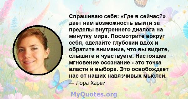 Спрашиваю себя: «Где я сейчас?» дает нам возможность выйти за пределы внутреннего диалога на минутку мира. Посмотрите вокруг себя, сделайте глубокий вдох и обратите внимание, что вы видите, слышите и чувствуете.