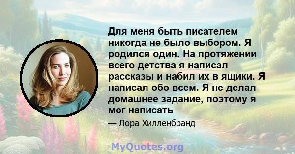 Для меня быть писателем никогда не было выбором. Я родился один. На протяжении всего детства я написал рассказы и набил их в ящики. Я написал обо всем. Я не делал домашнее задание, поэтому я мог написать