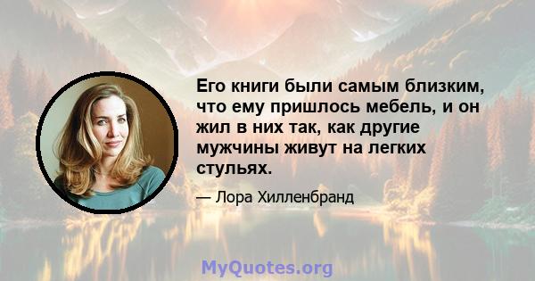 Его книги были самым близким, что ему пришлось мебель, и он жил в них так, как другие мужчины живут на легких стульях.