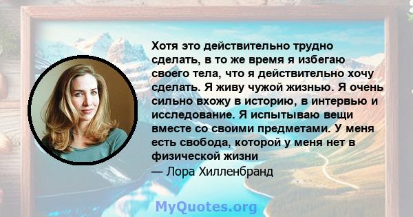 Хотя это действительно трудно сделать, в то же время я избегаю своего тела, что я действительно хочу сделать. Я живу чужой жизнью. Я очень сильно вхожу в историю, в интервью и исследование. Я испытываю вещи вместе со